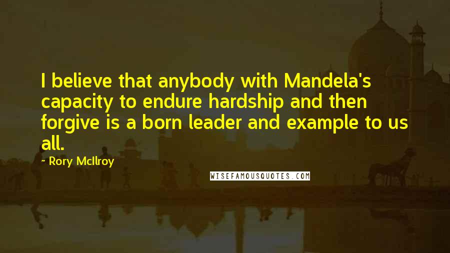 Rory McIlroy Quotes: I believe that anybody with Mandela's capacity to endure hardship and then forgive is a born leader and example to us all.