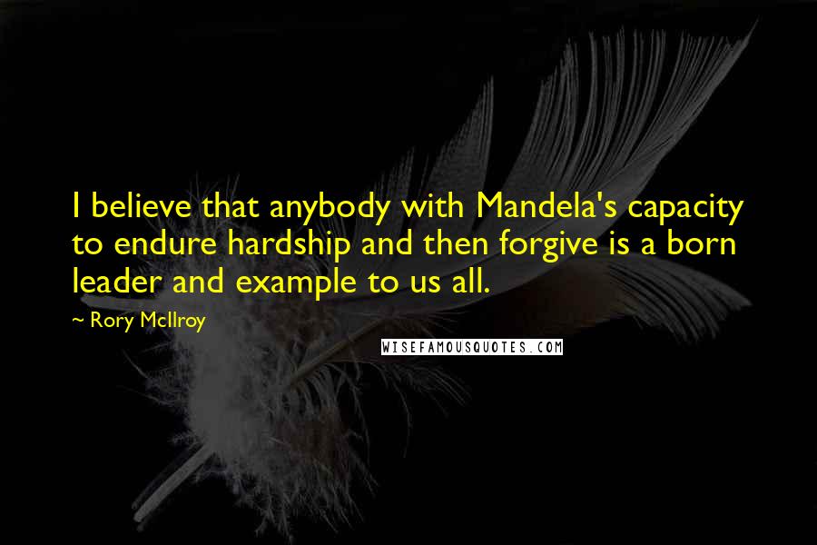 Rory McIlroy Quotes: I believe that anybody with Mandela's capacity to endure hardship and then forgive is a born leader and example to us all.
