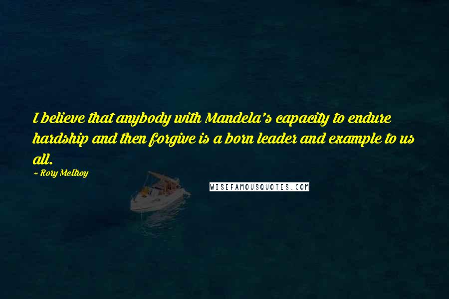 Rory McIlroy Quotes: I believe that anybody with Mandela's capacity to endure hardship and then forgive is a born leader and example to us all.