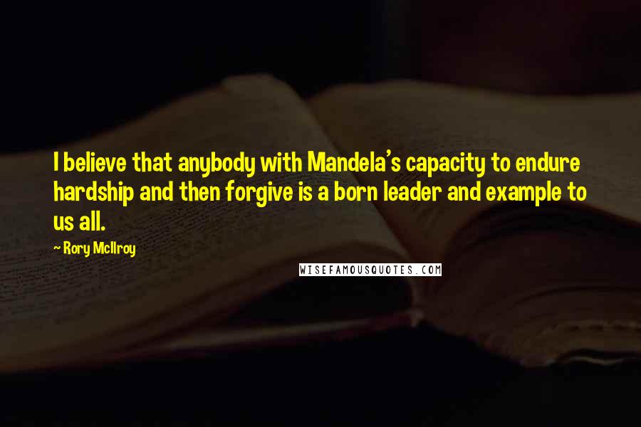 Rory McIlroy Quotes: I believe that anybody with Mandela's capacity to endure hardship and then forgive is a born leader and example to us all.