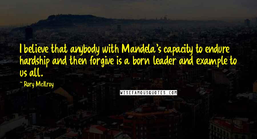 Rory McIlroy Quotes: I believe that anybody with Mandela's capacity to endure hardship and then forgive is a born leader and example to us all.