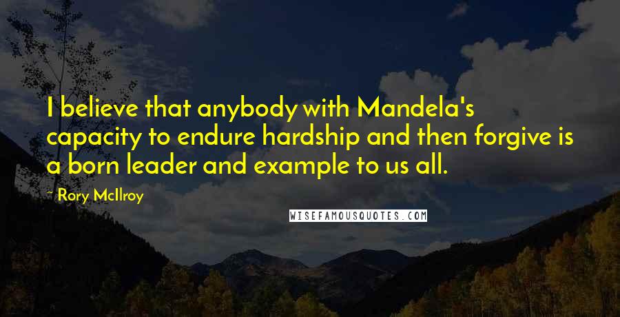 Rory McIlroy Quotes: I believe that anybody with Mandela's capacity to endure hardship and then forgive is a born leader and example to us all.