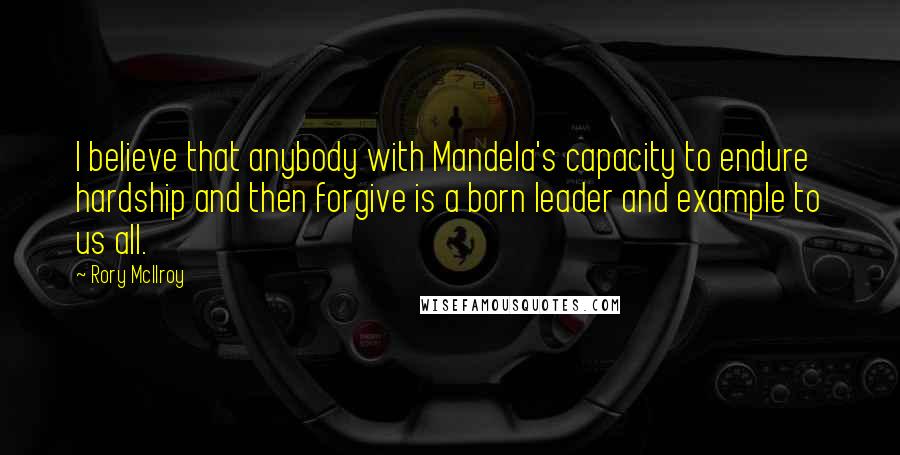 Rory McIlroy Quotes: I believe that anybody with Mandela's capacity to endure hardship and then forgive is a born leader and example to us all.