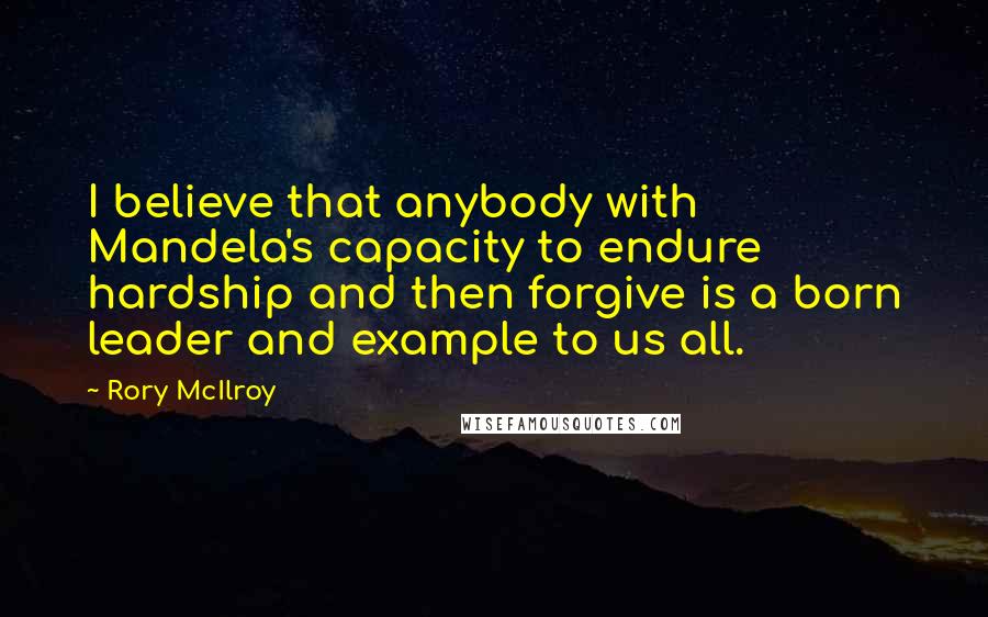 Rory McIlroy Quotes: I believe that anybody with Mandela's capacity to endure hardship and then forgive is a born leader and example to us all.