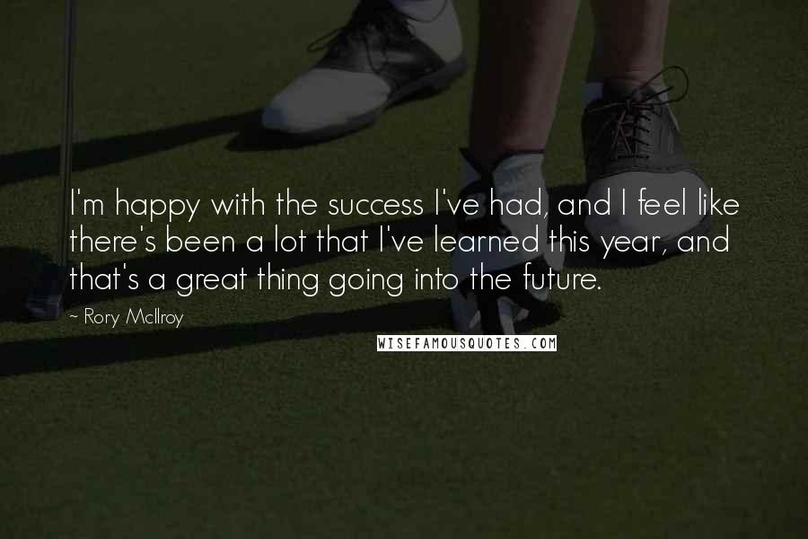 Rory McIlroy Quotes: I'm happy with the success I've had, and I feel like there's been a lot that I've learned this year, and that's a great thing going into the future.