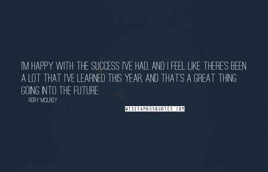 Rory McIlroy Quotes: I'm happy with the success I've had, and I feel like there's been a lot that I've learned this year, and that's a great thing going into the future.