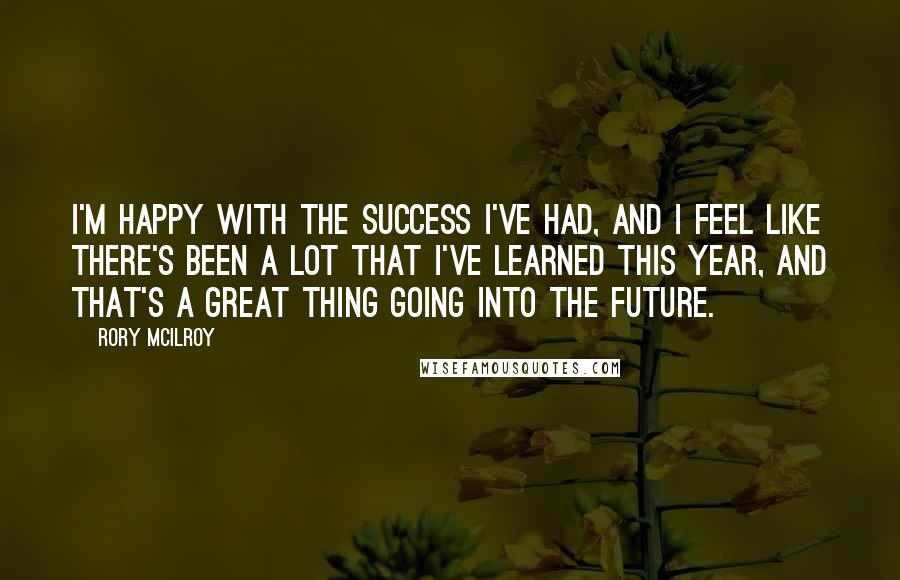 Rory McIlroy Quotes: I'm happy with the success I've had, and I feel like there's been a lot that I've learned this year, and that's a great thing going into the future.