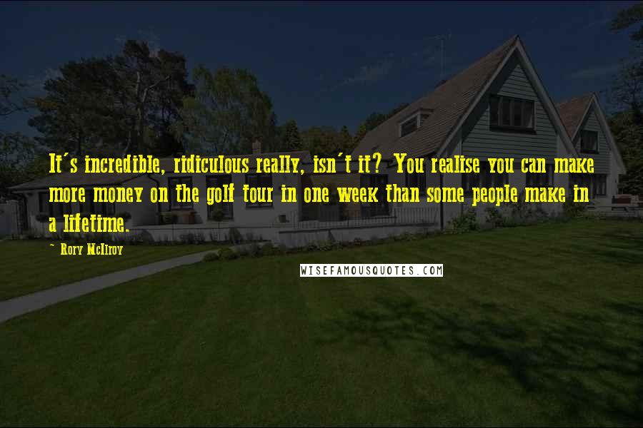 Rory McIlroy Quotes: It's incredible, ridiculous really, isn't it? You realise you can make more money on the golf tour in one week than some people make in a lifetime.