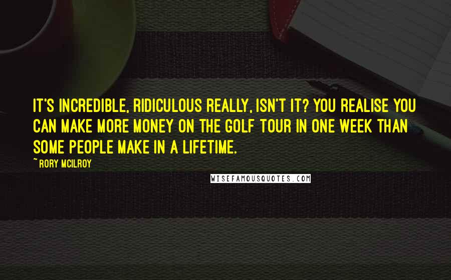 Rory McIlroy Quotes: It's incredible, ridiculous really, isn't it? You realise you can make more money on the golf tour in one week than some people make in a lifetime.