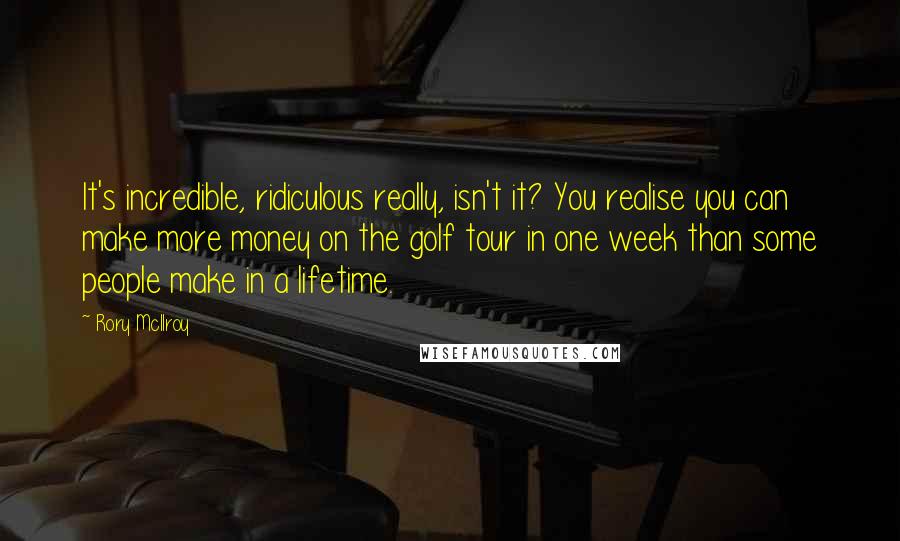 Rory McIlroy Quotes: It's incredible, ridiculous really, isn't it? You realise you can make more money on the golf tour in one week than some people make in a lifetime.