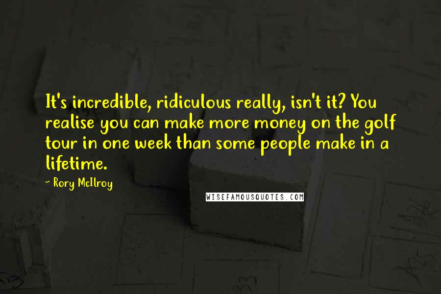 Rory McIlroy Quotes: It's incredible, ridiculous really, isn't it? You realise you can make more money on the golf tour in one week than some people make in a lifetime.