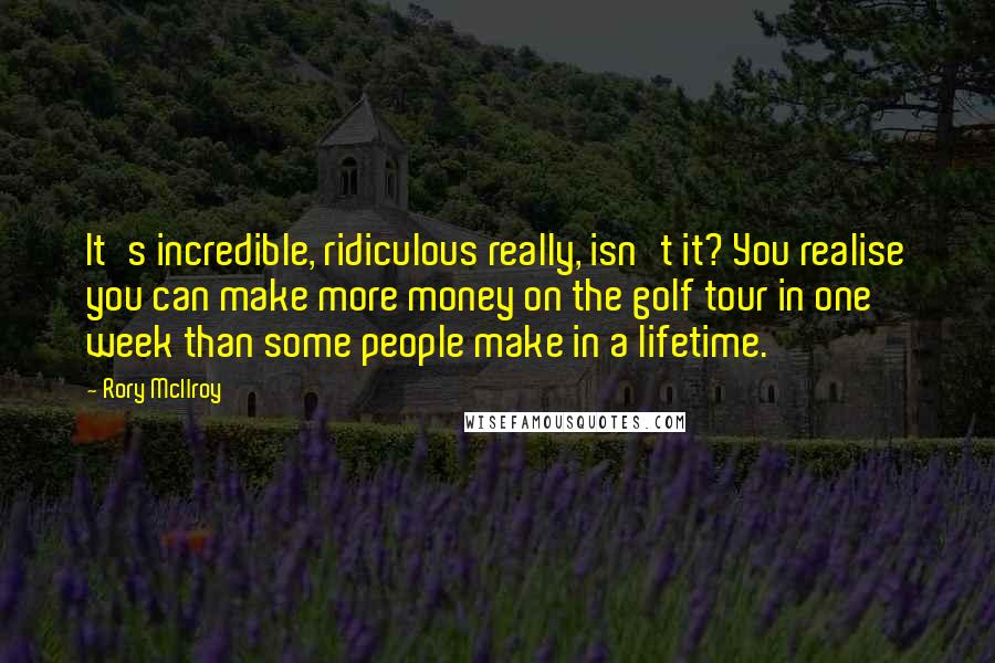 Rory McIlroy Quotes: It's incredible, ridiculous really, isn't it? You realise you can make more money on the golf tour in one week than some people make in a lifetime.