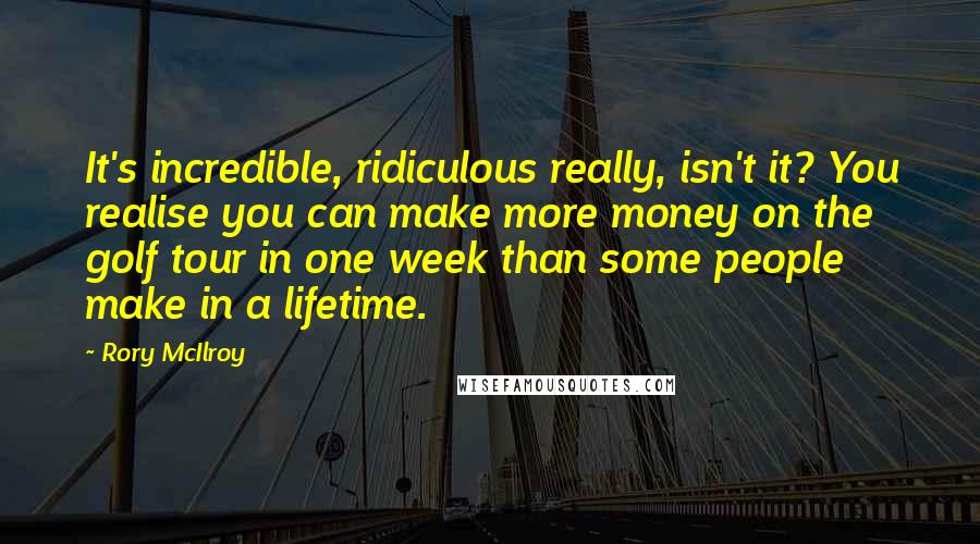 Rory McIlroy Quotes: It's incredible, ridiculous really, isn't it? You realise you can make more money on the golf tour in one week than some people make in a lifetime.