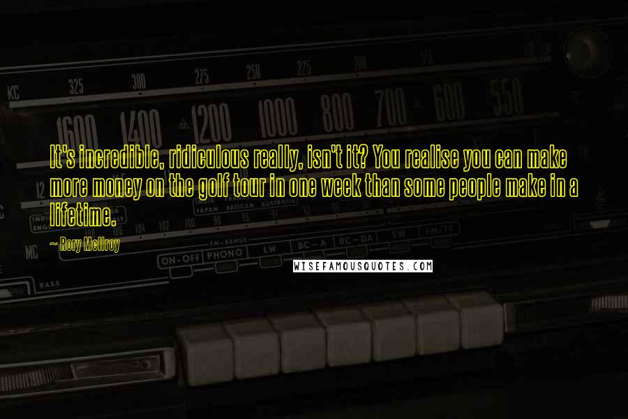 Rory McIlroy Quotes: It's incredible, ridiculous really, isn't it? You realise you can make more money on the golf tour in one week than some people make in a lifetime.