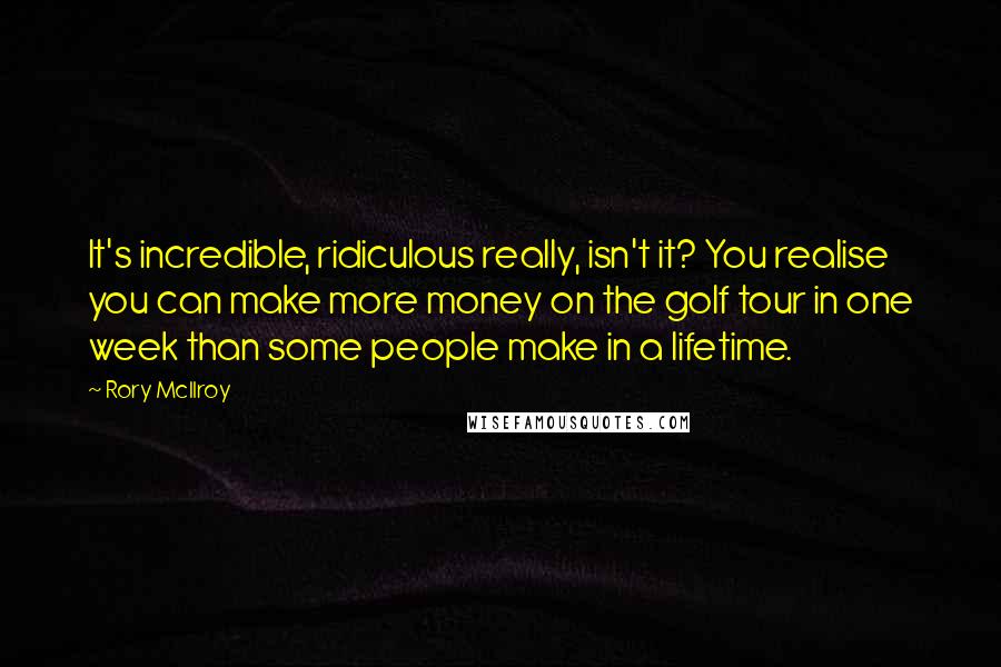 Rory McIlroy Quotes: It's incredible, ridiculous really, isn't it? You realise you can make more money on the golf tour in one week than some people make in a lifetime.