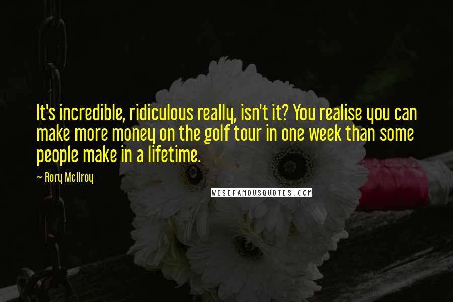 Rory McIlroy Quotes: It's incredible, ridiculous really, isn't it? You realise you can make more money on the golf tour in one week than some people make in a lifetime.