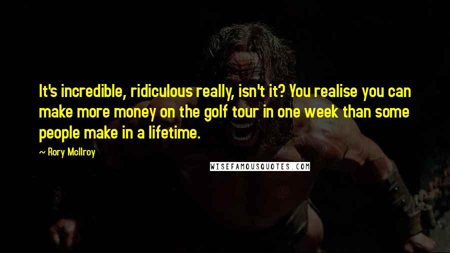 Rory McIlroy Quotes: It's incredible, ridiculous really, isn't it? You realise you can make more money on the golf tour in one week than some people make in a lifetime.