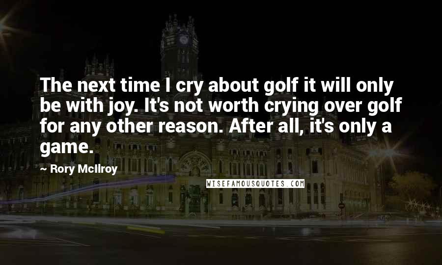 Rory McIlroy Quotes: The next time I cry about golf it will only be with joy. It's not worth crying over golf for any other reason. After all, it's only a game.