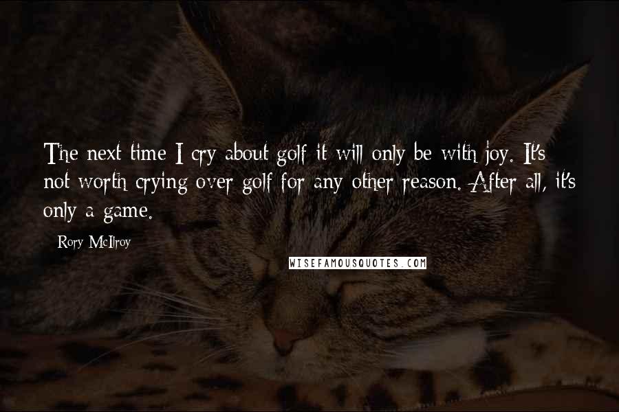 Rory McIlroy Quotes: The next time I cry about golf it will only be with joy. It's not worth crying over golf for any other reason. After all, it's only a game.
