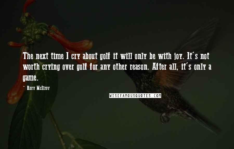 Rory McIlroy Quotes: The next time I cry about golf it will only be with joy. It's not worth crying over golf for any other reason. After all, it's only a game.