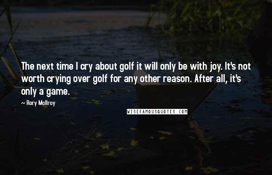 Rory McIlroy Quotes: The next time I cry about golf it will only be with joy. It's not worth crying over golf for any other reason. After all, it's only a game.