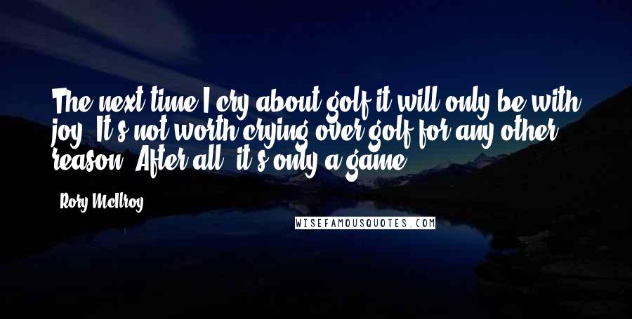 Rory McIlroy Quotes: The next time I cry about golf it will only be with joy. It's not worth crying over golf for any other reason. After all, it's only a game.