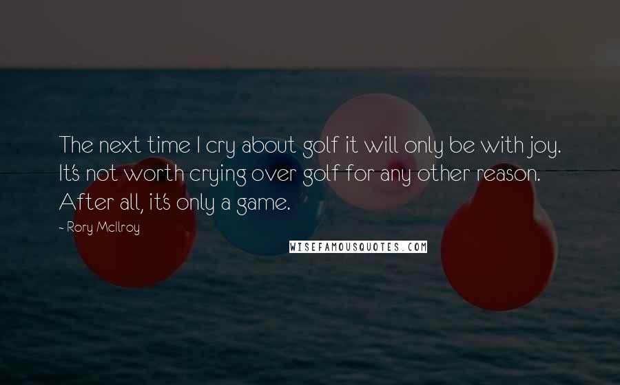 Rory McIlroy Quotes: The next time I cry about golf it will only be with joy. It's not worth crying over golf for any other reason. After all, it's only a game.