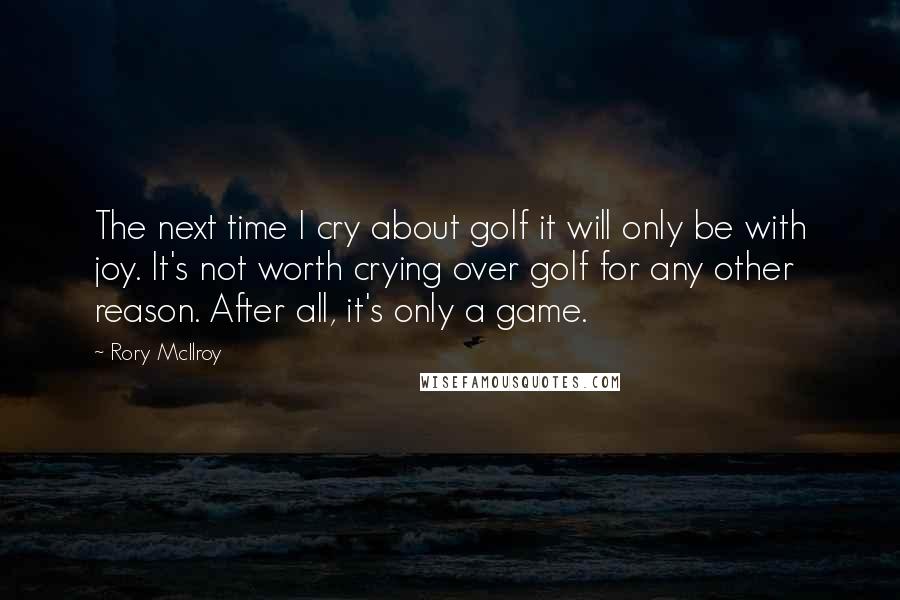 Rory McIlroy Quotes: The next time I cry about golf it will only be with joy. It's not worth crying over golf for any other reason. After all, it's only a game.