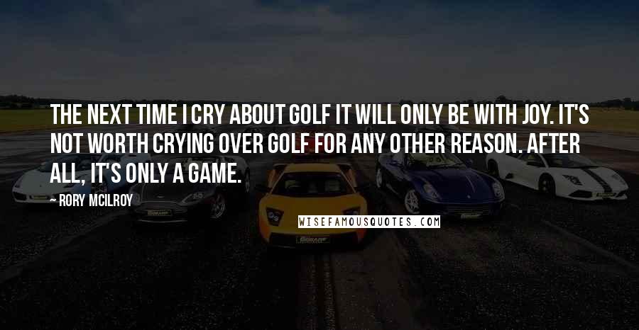 Rory McIlroy Quotes: The next time I cry about golf it will only be with joy. It's not worth crying over golf for any other reason. After all, it's only a game.