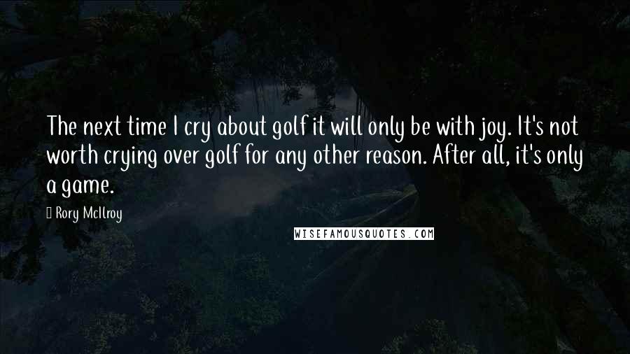 Rory McIlroy Quotes: The next time I cry about golf it will only be with joy. It's not worth crying over golf for any other reason. After all, it's only a game.