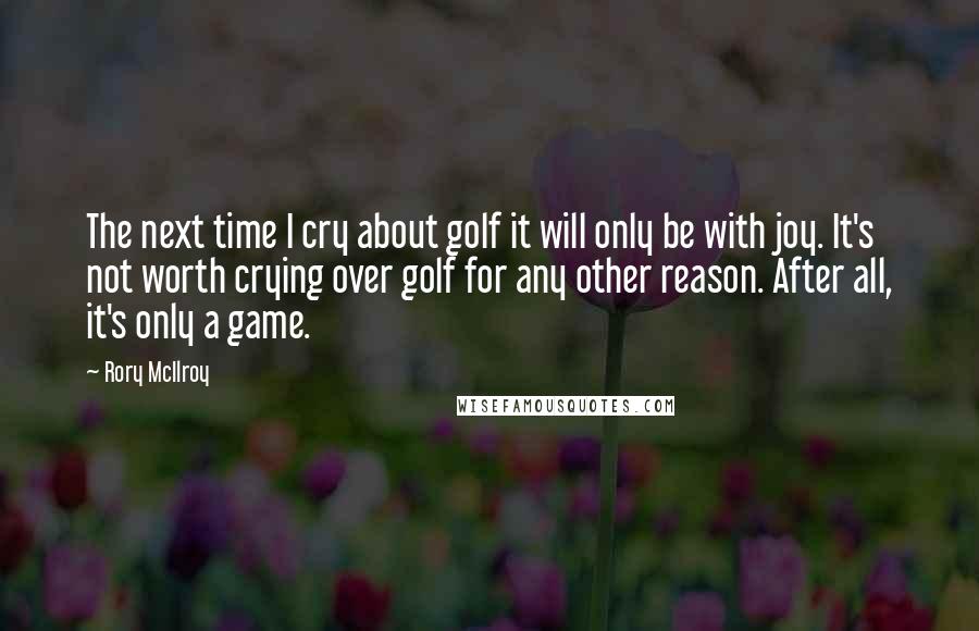 Rory McIlroy Quotes: The next time I cry about golf it will only be with joy. It's not worth crying over golf for any other reason. After all, it's only a game.