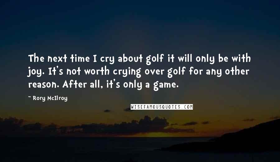 Rory McIlroy Quotes: The next time I cry about golf it will only be with joy. It's not worth crying over golf for any other reason. After all, it's only a game.