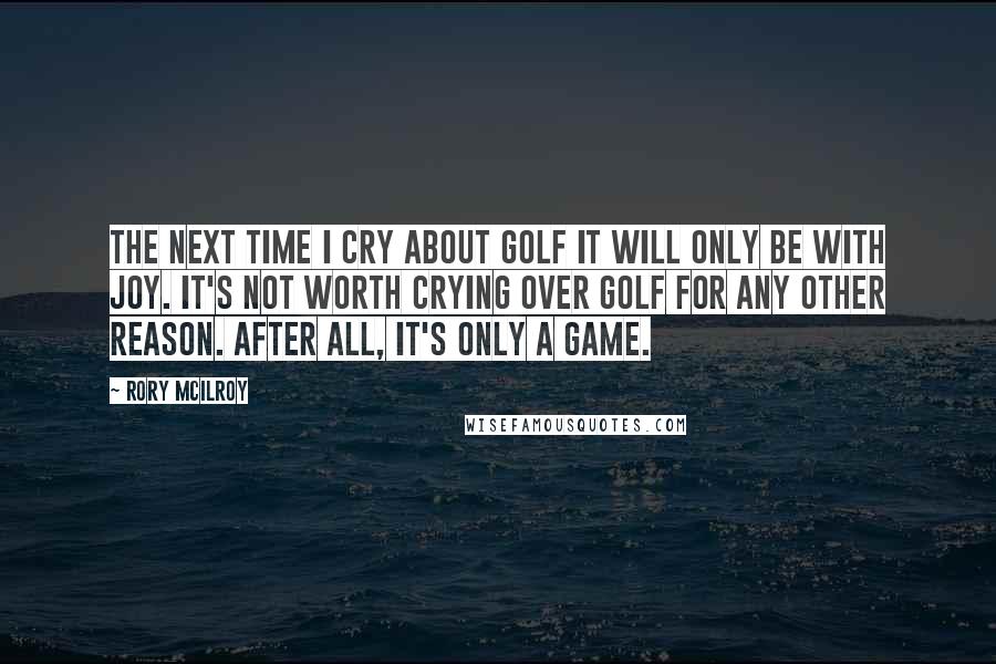 Rory McIlroy Quotes: The next time I cry about golf it will only be with joy. It's not worth crying over golf for any other reason. After all, it's only a game.