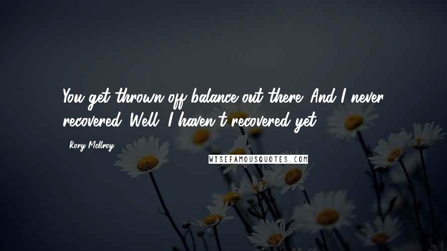 Rory McIlroy Quotes: You get thrown off balance out there. And I never recovered. Well, I haven't recovered yet.