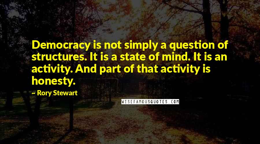 Rory Stewart Quotes: Democracy is not simply a question of structures. It is a state of mind. It is an activity. And part of that activity is honesty.