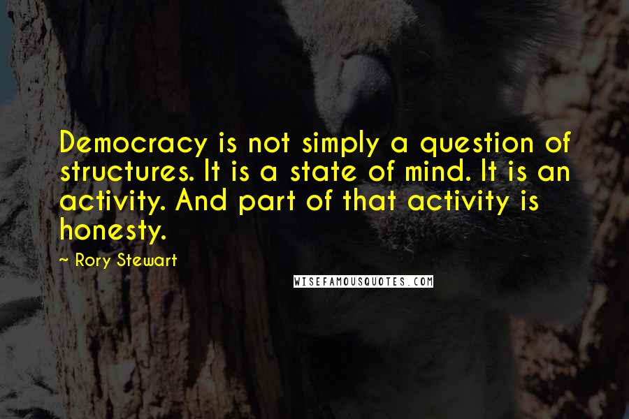 Rory Stewart Quotes: Democracy is not simply a question of structures. It is a state of mind. It is an activity. And part of that activity is honesty.