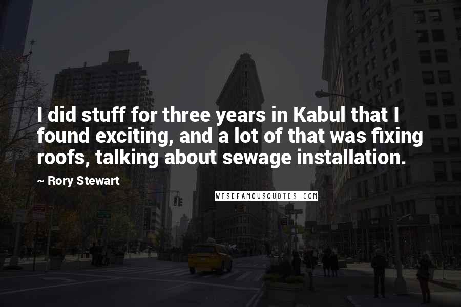 Rory Stewart Quotes: I did stuff for three years in Kabul that I found exciting, and a lot of that was fixing roofs, talking about sewage installation.