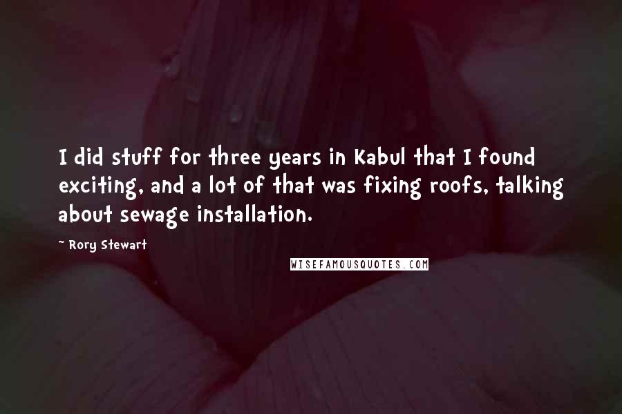 Rory Stewart Quotes: I did stuff for three years in Kabul that I found exciting, and a lot of that was fixing roofs, talking about sewage installation.