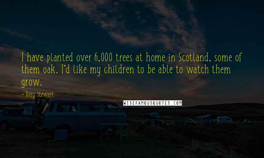 Rory Stewart Quotes: I have planted over 6,000 trees at home in Scotland, some of them oak. I'd like my children to be able to watch them grow.