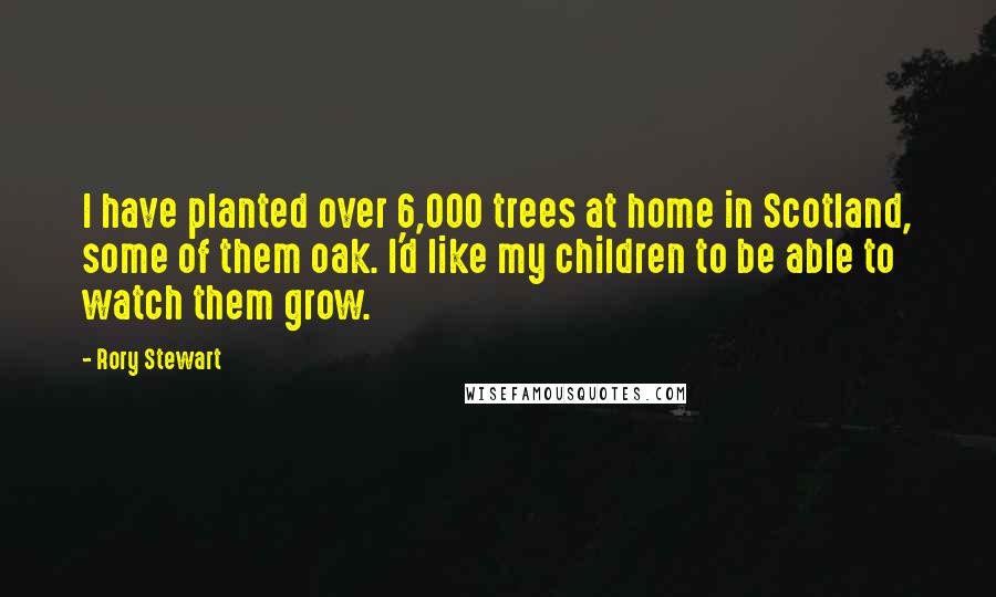 Rory Stewart Quotes: I have planted over 6,000 trees at home in Scotland, some of them oak. I'd like my children to be able to watch them grow.