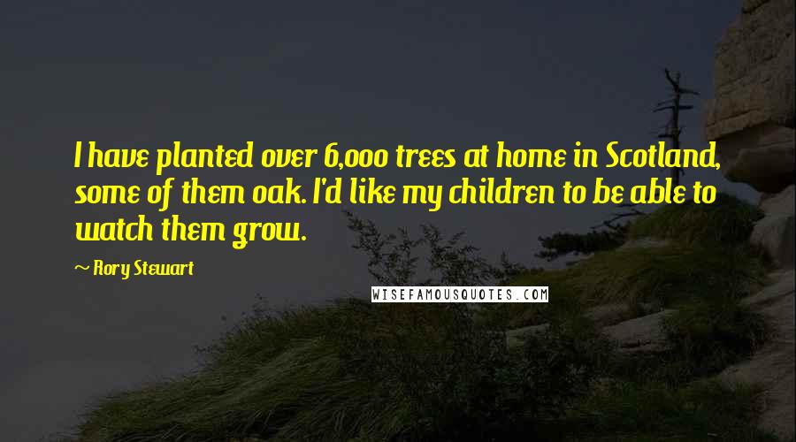 Rory Stewart Quotes: I have planted over 6,000 trees at home in Scotland, some of them oak. I'd like my children to be able to watch them grow.