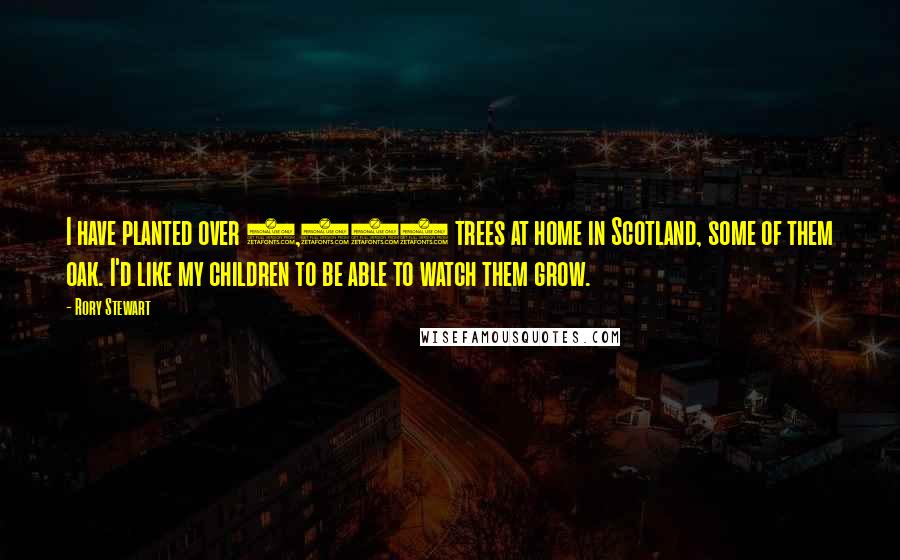 Rory Stewart Quotes: I have planted over 6,000 trees at home in Scotland, some of them oak. I'd like my children to be able to watch them grow.