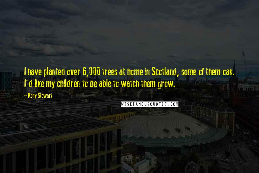 Rory Stewart Quotes: I have planted over 6,000 trees at home in Scotland, some of them oak. I'd like my children to be able to watch them grow.