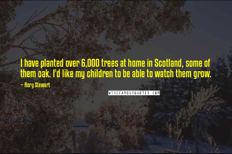 Rory Stewart Quotes: I have planted over 6,000 trees at home in Scotland, some of them oak. I'd like my children to be able to watch them grow.
