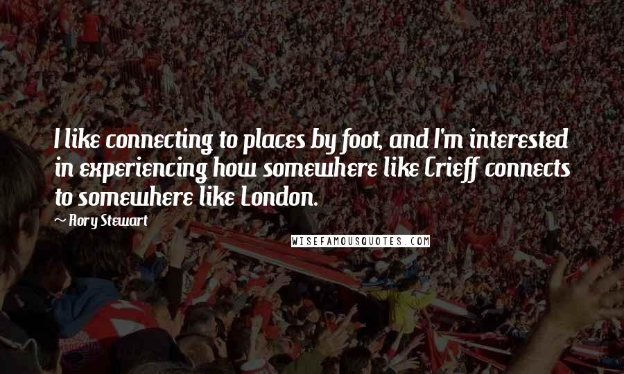 Rory Stewart Quotes: I like connecting to places by foot, and I'm interested in experiencing how somewhere like Crieff connects to somewhere like London.