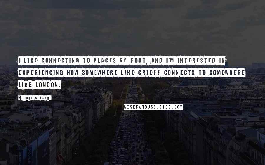 Rory Stewart Quotes: I like connecting to places by foot, and I'm interested in experiencing how somewhere like Crieff connects to somewhere like London.