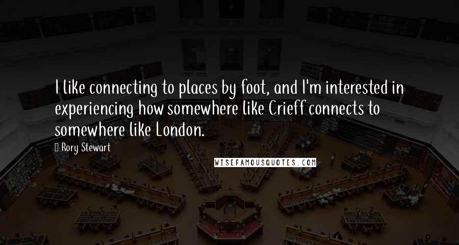 Rory Stewart Quotes: I like connecting to places by foot, and I'm interested in experiencing how somewhere like Crieff connects to somewhere like London.