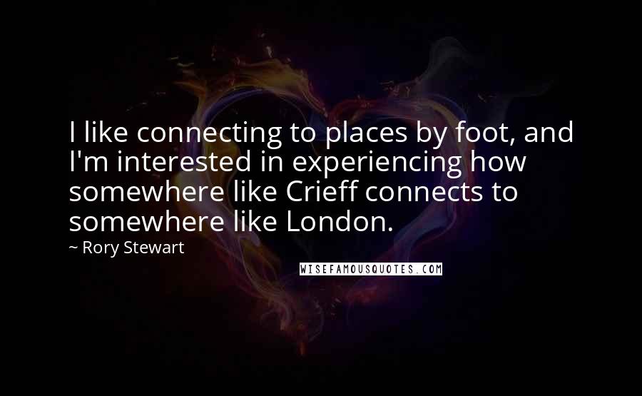 Rory Stewart Quotes: I like connecting to places by foot, and I'm interested in experiencing how somewhere like Crieff connects to somewhere like London.