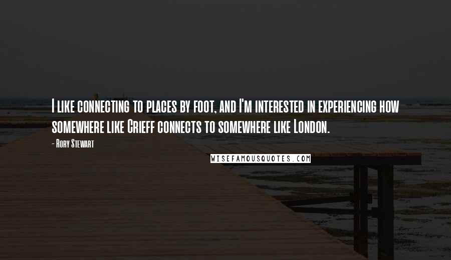 Rory Stewart Quotes: I like connecting to places by foot, and I'm interested in experiencing how somewhere like Crieff connects to somewhere like London.