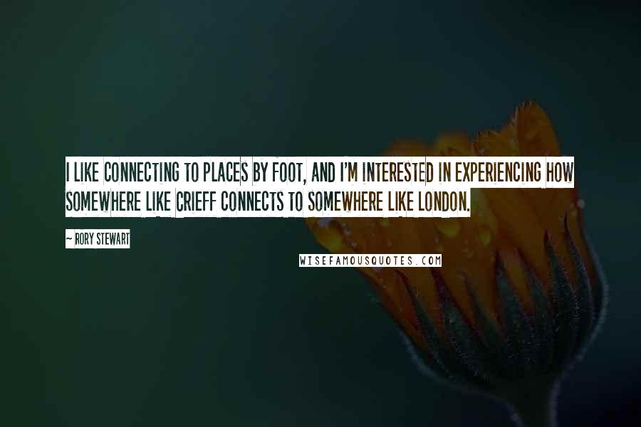 Rory Stewart Quotes: I like connecting to places by foot, and I'm interested in experiencing how somewhere like Crieff connects to somewhere like London.